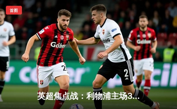 英超焦点战：利物浦主场3-1逆转曼联，萨拉赫梅开二度主宰双红会