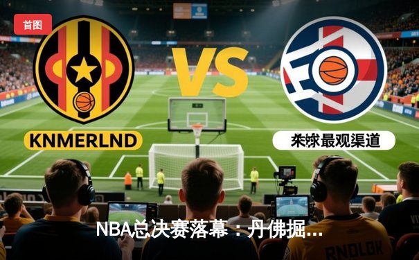 NBA总决赛落幕：丹佛掘金历史性夺冠，约基奇荣膺FMVP