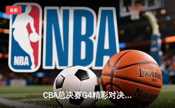 CBA总决赛G4精彩对决，辽宁本钢险胜广东东莞大益，总比分3-1夺赛点