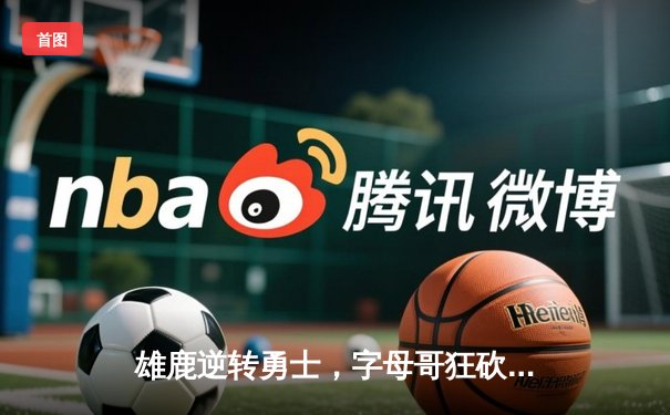 雄鹿逆转勇士，字母哥狂砍30+12+5主宰加时赛